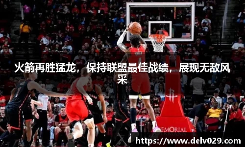 火箭再胜猛龙，保持联盟最佳战绩，展现无敌风采